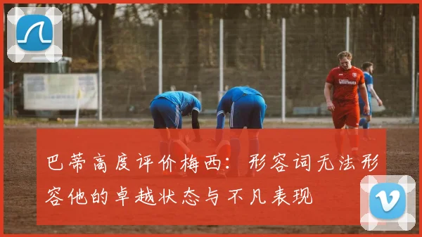 巴蒂高度评价梅西：形容词无法形容他的卓越状态与不凡表现